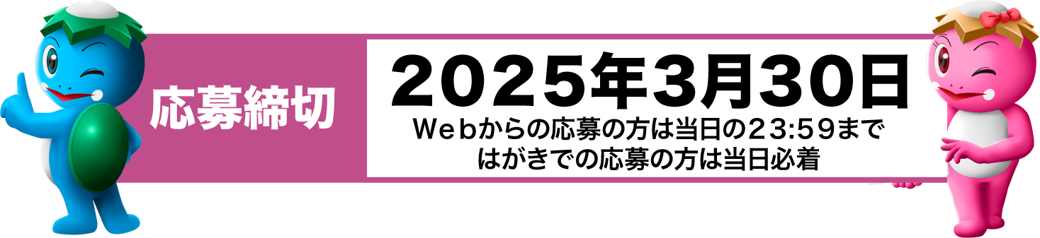 ２０２５年３月３０日。ＷＥＢからの応募の方は当日の２３:５９まで、ハガキでの応募の方は当日必着